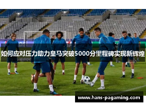 如何应对压力助力皇马突破5000分里程碑实现新辉煌