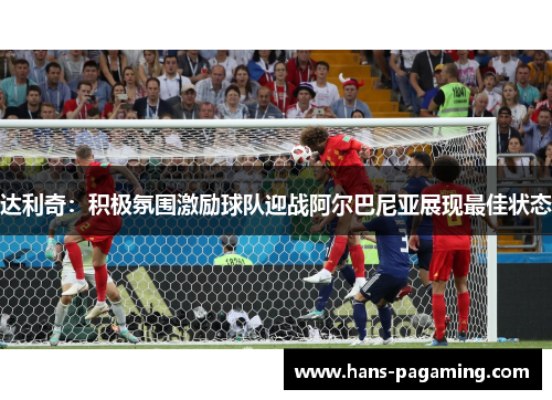 达利奇：积极氛围激励球队迎战阿尔巴尼亚展现最佳状态