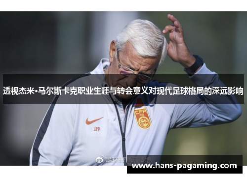 透视杰米·马尔斯卡克职业生涯与转会意义对现代足球格局的深远影响
