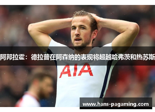 阿邦拉霍：德拉普在阿森纳的表现将超越哈弗茨和热苏斯
