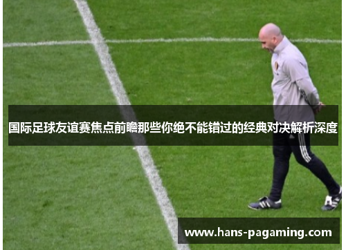 国际足球友谊赛焦点前瞻那些你绝不能错过的经典对决解析深度 国际足球友谊赛焦点前瞻那些你绝不能错过的经典对决解析深度