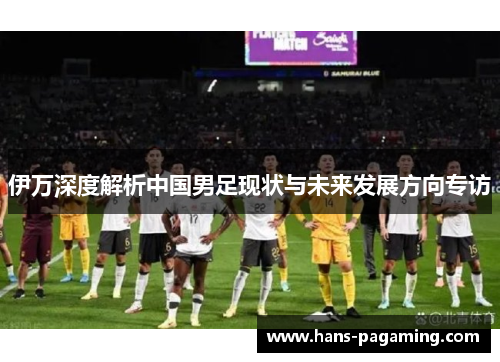 伊万深度解析中国男足现状与未来发展方向专访