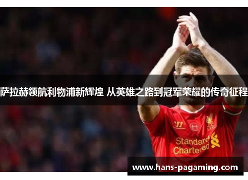 萨拉赫领航利物浦新辉煌 从英雄之路到冠军荣耀的传奇征程 萨拉赫领航利物浦新辉煌 从英雄之路到冠军荣耀的传奇征程