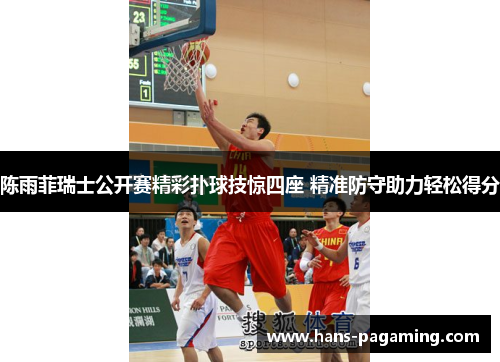 陈雨菲瑞士公开赛精彩扑球技惊四座 精准防守助力轻松得分